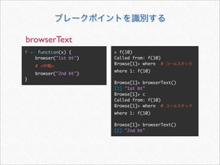 browserText
f <- function(x) {      > f(10)
    browser("1st bt")   Called from: f(10)
                        Browse[1]> where #
    # <   >
                        where 1: f(10)
    browser("2nd bt")
}
                        Browse[1]> browserText()
                        [1] "1st bt"
                        Browse[1]> c
                        Called from: f(10)
                        Browse[1]> where #
                        where 1: f(10)

                        Browse[1]> browserText()
                        [1] "2nd bt"
 