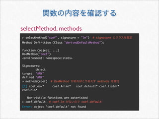 selectMethod, methods
> selectMethod("coef", signature = "lm")   # signature
Method Definition (Class "derivedDefaultMethod"):

function (object, ...)
UseMethod("coef")
<environment: namespace:stats>

Signatures:
        object
target "ANY"
defined "ANY"
> methods(coef)   # UseMethod                methods
[1] coef.aov*      coef.Arima*   coef.default* coef.listof*
coef.nls*

   Non-visible functions are asterisked
> coef.default # coef.lm           coef.default
Error: object 'coef.default' not found
 