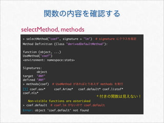 selectMethod, methods
> selectMethod("coef", signature = "lm")   # signature
Method Definition (Class "derivedDefaultMethod"):

function (object, ...)
UseMethod("coef")
<environment: namespace:stats>

Signatures:
        object
target "ANY"
defined "ANY"
> methods(coef)   # UseMethod                  methods
[1] coef.aov*      coef.Arima*   coef.default* coef.listof*
coef.nls*
                                           *
   Non-visible functions are asterisked
> coef.default # coef.lm           coef.default
Error: object 'coef.default' not found
 