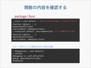 package:::func
> stats:::coef.default   # Non-visible   pkg:::func
function (object, ...)
object$coefficients
<environment: namespace:stats>
> evalq(coef.default, environment(lm))   #
function (object, ...)
object$coefficients
<environment: namespace:stats>




> debug(stats:::coef.default)
> coef(m)
debugging in: coef.default(m)
debug: object$coefficients
Browse[2]>
 