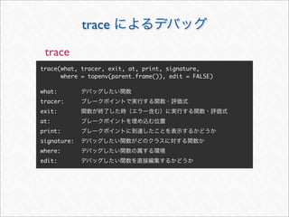 trace
 trace
trace(what, tracer, exit, at, print, signature,
      where = topenv(parent.frame()), edit = FALSE)

what:
tracer:
exit:
at:
print:
signature:
where:
edit:
 