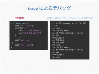 trace
     trace                      3      5

f <- function(x) {                  > trace(f, browser, at = c(3, 5))
    cat("1st linen")               > f()
    if (TRUE) {                     1st line
        cat("1st 2nd linen")       Tracing f() step 3
        cat("2nd 2nd linen")       Called from: eval(expr, envir,
    }                               enclos)
                                    Browse[1]> c
     cat("3rd line                  1st 2nd line
")                                  2nd 2nd line
     cat("4th linen")              3rd line
}                                   Tracing f() step 5
                                    Called from: eval(expr, envir,
                                    enclos)
                                    Browse[1]> c
                                    4th line
 
