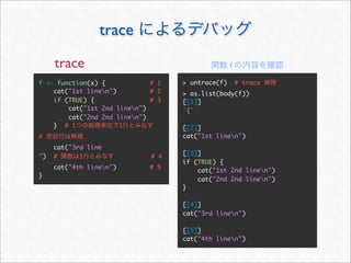 trace
     trace                                         f

f <- function(x) {            # 1   > untrace(f)       # trace
    cat("1st linen")         # 2   > as.list(body(f))
    if (TRUE) {               # 3   [[1]]
        cat("1st 2nd linen")       `{`
        cat("2nd 2nd linen")
    } # 1             1             [[2]]
#                                   cat("1st linen")
     cat("3rd line
                                    [[3]]
")   #      1                 # 4
                                    if (TRUE) {
     cat("4th linen")        # 5       cat("1st 2nd linen")
}
                                        cat("2nd 2nd linen")
                                    }

                                    [[4]]
                                    cat("3rd linen")

                                    [[5]]
                                    cat("4th linen")
 