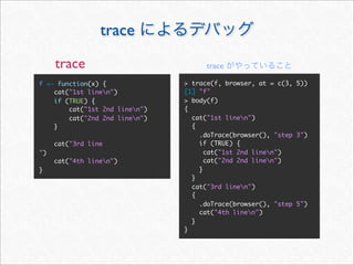 trace
     trace                           trace

f <- function(x) {              > trace(f, browser, at = c(3, 5))
    cat("1st linen")           [1] "f"
    if (TRUE) {                 > body(f)
        cat("1st 2nd linen")   {
        cat("2nd 2nd linen")     cat("1st linen")
    }                             {
                                    .doTrace(browser(), "step 3")
     cat("3rd line                  if (TRUE) {
")                                    cat("1st 2nd linen")
     cat("4th linen")                cat("2nd 2nd linen")
}                                   }
                                  }
                                  cat("3rd linen")
                                  {
                                    .doTrace(browser(), "step 5")
                                    cat("4th linen")
                                  }
                                }
 