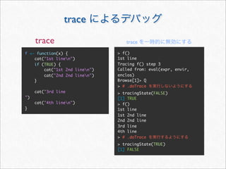 trace
     trace                         trace

f <- function(x) {              > f()
    cat("1st linen")           1st line
    if (TRUE) {                 Tracing f() step 3
        cat("1st 2nd linen")   Called from: eval(expr, envir,
        cat("2nd 2nd linen")   enclos)
    }                           Browse[1]> Q
                                > # .doTrace
     cat("3rd line              > tracingState(FALSE)
")                              [1] TRUE
     cat("4th linen")          > f()
}                               1st line
                                1st 2nd line
                                2nd 2nd line
                                3rd line
                                4th line
                                > # .doTrace
                                > tracingState(TRUE)
                                [1] FALSE
 