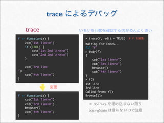trace
     trace
f <- function(x) {              > trace(f, edit = TRUE)   # f
    cat("1st linen")           Waiting for Emacs...
    if (TRUE) {                 [1] "f"
        cat("1st 2nd linen")   > body(f)
        cat("2nd 2nd linen")   {
    }                               cat("1st linen")
                                    cat("3rd linen")
     cat("3rd line                  browser()
")                                  cat("4th linen")
     cat("4th linen")          }
}                               > f()
                                1st line
                                3rd line
                                Called from: f()
f <- function(x) {              Browse[1]>
    cat("1st linen")
    cat("3rd linen")             ※ .doTrace
    browser()
    cat("4th linen")            tracingState
}
 