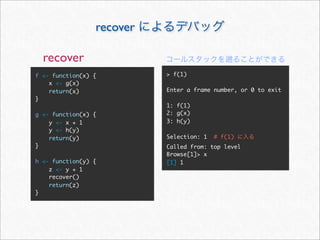 recover

  recover
f <- function(x) {         > f(1)
    x <- g(x)
    return(x)              Enter a frame number, or 0 to exit
}
                           1: f(1)
g <- function(x) {         2: g(x)
    y <- x + 1             3: h(y)
    y <- h(y)
    return(y)              Selection: 1   # f(1)
}                          Called from: top level
                           Browse[1]> x
h <- function(y) {         [1] 1
    z <- y + 1
    recover()
    return(z)
}
 