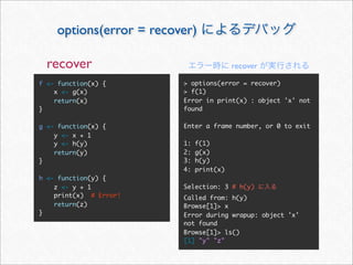options(error = recover)

  recover                                recover

f <- function(x) {       > options(error = recover)
    x <- g(x)            > f(1)
    return(x)            Error in print(x) : object 'x' not
}                        found

g <- function(x) {       Enter a frame number, or 0 to exit
    y <- x + 1
    y <- h(y)            1:   f(1)
    return(y)            2:   g(x)
}                        3:   h(y)
                         4:   print(x)
h <- function(y) {
    z <- y + 1           Selection: 3 # h(y)
    print(x) # Error!    Called from: h(y)
    return(z)            Browse[1]> x
}                        Error during wrapup: object 'x'
                         not found
                         Browse[1]> ls()
                         [1] "y" "z"
 