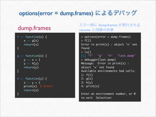 options(error = dump.frames)
                                   dump.frames
dump.frames             recover
f <- function(x) {       > options(error = dump.frames)
    x <- g(x)            > f(1)
    return(x)            Error in print(x) : object 'x' not
}                        found
                         > ls()
g <- function(x) {       [1] "f"   "g"   "h"   "last.dump"
    y <- x + 1           > debugger(last.dump)
    y <- h(y)            Message: Error in print(x) :
    return(y)            object 'x' not found
}                        Available environments had calls:
                         1: f(1)
h <- function(y) {       2: g(x)
    z <- y + 1           3: h(y)
    print(x) # Error!    4: print(x)
    return(z)
}                        Enter an environment number, or 0
                         to exit Selection:
 