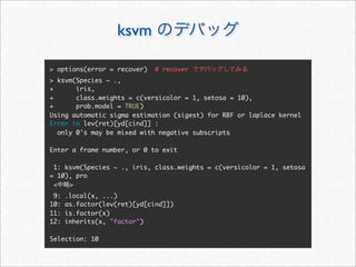ksvm

> options(error = recover)    # recover
> ksvm(Species ~ .,
+      iris,
+      class.weights = c(versicolor = 1, setosa = 10),
+      prob.model = TRUE)
Using automatic sigma estimation (sigest) for RBF or laplace kernel
Error in lev(ret)[yd[cind]] :
  only 0's may be mixed with negative subscripts

Enter a frame number, or 0 to exit

 1: ksvm(Species ~ ., iris, class.weights = c(versicolor = 1, setosa
= 10), pro
 <   >
 9:   .local(x, ...)
10:   as.factor(lev(ret)[yd[cind]])
11:   is.factor(x)
12:   inherits(x, "factor")

Selection: 10
 