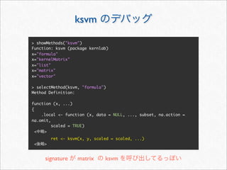 ksvm

> showMethods("ksvm")
Function: ksvm (package kernlab)
x="formula"
x="kernelMatrix"
x="list"
x="matrix"
x="vector"

> selectMethod(ksvm, "formula")
Method Definition:

function (x, ...)
{
    .local <- function (x, data = NULL, ..., subset, na.action =
na.omit,
         scaled = TRUE)
  <  >
         ret <- ksvm(x, y, scaled = scaled, ...)
 <   >


     signature      matrix     ksvm
 