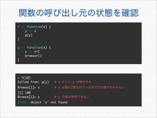 f <- function(x) {
    y <- x
    g(y)
}

g <- function(x) {
    x <- x^2
    browser()
}




> f(10)
Called from: g(y)    # x      y
Browse[1]> x         # x      2
[1] 100
Browse[1]> y         # y
Error: object 'y' not found
 