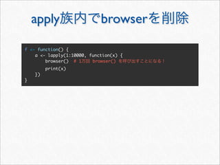 apply                    browser

f <- function() {
    a <- lapply(1:10000, function(x) {
        browser() # 1     browser()
         print(x)
    })
}
 
