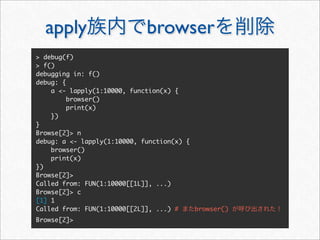 apply                      browser
> debug(f)
> f()
debugging in: f()
debug: {
    a <- lapply(1:10000, function(x) {
         browser()
         print(x)
    })
}
Browse[2]> n
debug: a <- lapply(1:10000, function(x) {
    browser()
    print(x)
})
Browse[2]>
Called from: FUN(1:10000[[1L]], ...)
Browse[2]> c
[1] 1
Called from: FUN(1:10000[[2L]], ...) #    browser()
Browse[2]>
 