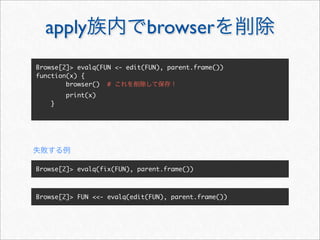 apply                      browser
Browse[2]> evalq(FUN <- edit(FUN), parent.frame())
function(x) {
        browser() #
        print(x)
    }




Browse[2]> evalq(fix(FUN), parent.frame())



Browse[2]> FUN <<- evalq(edit(FUN), parent.frame())
 