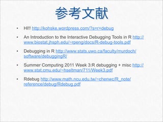•   HI!! http://kohske.wordpress.com/?s=r+debug
•   An Introduction to the Interactive Debugging Tools in R http://
    www.biostat.jhsph.edu/~rpeng/docs/R-debug-tools.pdf
•   Debugging in R http://www.stats.uwo.ca/faculty/murdoch/
    software/debuggingR/
•   Summer Computing 2011 Week 3:R debugging + misc http://
    www.stat.cmu.edu/~hseltman/711/Week3.pdf
•   Rdebug http://www.math.ncu.edu.tw/~chenwc/R_note/
    reference/debug/Rdebug.pdf
 