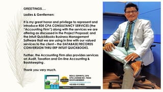 Ladies & Gentlemen:
It is my great honor and privilege to represent and
introduce RDE CPA CONSULTANCY SERVICES (the
“Accounting Firm”) along with the services we are
offering as discussed in the Project Proposal; and
the Intuit QuickBooks Business Management
Software that we are using in line with our valued
services to the client – the DATABASE/RECORDS
CONVERSION THRU ERP INTUIT QUICKBOOKS.
Further, the Accounting Firm also provides services
on Audit, Taxation and On-line Accounting &
Bookkeeping .
Thank you very much.
GREETINGS….
REX D. ESPIRITU, CPA
CPA LICENSE NO. 75042
SOCPA MEMBER
rexespiritu2@gmail.com
+63 956 413 4822
 