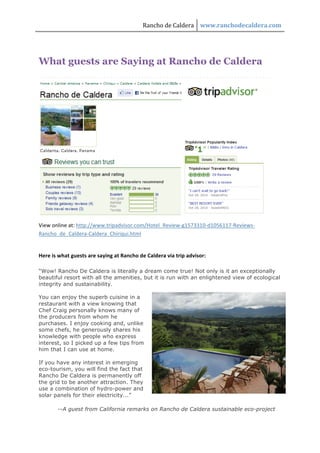 Rancho de Caldera  www.ranchodecaldera.com 
 



What guests are Saying at Rancho de Caldera




                                                                                       

View online at: http://www.tripadvisor.com/Hotel_Review‐g1573310‐d1056117‐Reviews‐
Rancho_de_Caldera‐Caldera_Chiriqui.html 

 
Here is what guests are saying at Rancho de Caldera via trip advisor: 

“Wow! Rancho De Caldera is literally a dream come true! Not only is it an exceptionally
beautiful resort with all the amenities, but it is run with an enlightened view of ecological
integrity and sustainability.

You can enjoy the superb cuisine in a
restaurant with a view knowing that
Chef Craig personally knows many of
the producers from whom he
purchases. I enjoy cooking and, unlike
some chefs, he generously shares his
knowledge with people who express
interest, so I picked up a few tips from
him that I can use at home.

If you have any interest in emerging
eco-tourism, you will find the fact that
Rancho De Caldera is permanently off
the grid to be another attraction. They
use a combination of hydro-power and
solar panels for their electricity...”

       --A guest from California remarks on Rancho de Caldera sustainable eco-project
 