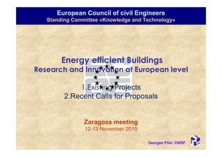 European Council of civil Engineers
   Standing Committee «Knowledge and Technology»




        Energy efficient Buildings
Research and Innovation at European level

             1.Existing Projects
         2.Recent Calls for Proposals


                Zaragoza meeting
                12-13 November 2010

                                      Georges Pilot. CNISF
 