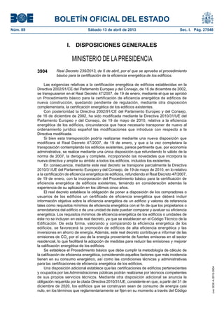 BOLETÍN OFICIAL DEL ESTADO
Núm. 89	 Sábado 13 de abril de 2013	 Sec. I. Pág. 27548
I.  DISPOSICIONES GENERALES
MINISTERIO DE LA PRESIDENCIA
3904 Real Decreto 235/2013, de 5 de abril, por el que se aprueba el procedimiento
básico para la certificación de la eficiencia energética de los edificios.
Las exigencias relativas a la certificación energética de edificios establecidas en la
Directiva 2002/91/CE del Parlamento Europeo y del Consejo, de 16 de diciembre de 2002,
se transpusieron en el Real Decreto 47/2007, de 19 de enero, mediante el que se aprobó
un Procedimiento básico para la certificación de eficiencia energética de edificios de
nueva construcción, quedando pendiente de regulación, mediante otra disposición
complementaria, la certificación energética de los edificios existentes.
Con posterioridad la Directiva 2002/91/CE del Parlamento Europeo y del Consejo,
de 16 de diciembre de 2002, ha sido modificada mediante la Directiva 2010/31/UE del
Parlamento Europeo y del Consejo, de 19 de mayo de 2010, relativa a la eficiencia
energética de los edificios, circunstancia que hace necesario transponer de nuevo al
ordenamiento jurídico español las modificaciones que introduce con respecto a la
Directiva modificada.
Si bien esta transposición podría realizarse mediante una nueva disposición que
modificara el Real Decreto 47/2007, de 19 de enero, y que a la vez completara la
transposición contemplando los edificios existentes, parece pertinente que, por economía
administrativa, se realice mediante una única disposición que refundiendo lo válido de la
norma de 2007, la derogue y complete, incorporando las novedades que incorpora la
nueva directiva y amplíe su ámbito a todos los edificios, incluidos los existentes.
En consecuencia, mediante este real decreto se transpone parcialmente la Directiva
2010/31/UE del Parlamento Europeo y del Consejo, de 19 de mayo de 2010, en lo relativo
a la certificación de eficiencia energética de edificios, refundiendo el Real Decreto 47/2007,
de 19 de enero, con la incorporación del Procedimiento básico para la certificación de
eficiencia energética de edificios existentes, teniendo en consideración además la
experiencia de su aplicación en los últimos cinco años.
El real decreto establece la obligación de poner a disposición de los compradores o
usuarios de los edificios un certificado de eficiencia energética que deberá incluir
información objetiva sobre la eficiencia energética de un edificio y valores de referencia
tales como requisitos mínimos de eficiencia energética con el fin de que los propietarios o
arrendatarios del edificio o de una unidad de éste puedan comparar y evaluar su eficiencia
energética. Los requisitos mínimos de eficiencia energética de los edificios o unidades de
éste no se incluyen en este real decreto, ya que se establecen en el Código Técnico de la
Edificación. De esta forma, valorando y comparando la eficiencia energética de los
edificios, se favorecerá la promoción de edificios de alta eficiencia energética y las
inversiones en ahorro de energía. Además, este real decreto contribuye a informar de las
emisiones de CO2
por el uso de la energía proveniente de fuentes emisoras en el sector
residencial, lo que facilitará la adopción de medidas para reducir las emisiones y mejorar
la calificación energética de los edificios.
Se establece el Procedimiento básico que debe cumplir la metodología de cálculo de
la calificación de eficiencia energética, considerando aquellos factores que más incidencia
tienen en su consumo energético, así como las condiciones técnicas y administrativas
para las certificaciones de eficiencia energética de los edificios.
Una disposición adicional establece que las certificaciones de edificios pertenecientes
y ocupados por las Administraciones públicas podrán realizarse por técnicos competentes
de sus propios servicios técnicos. Mediante otra disposición adicional se anuncia la
obligación requerida por la citada Directiva 2010/31/UE, consistente en que, a partir del 31 de
diciembre de 2020, los edificios que se construyan sean de consumo de energía casi
nulo, en los términos que reglamentariamente se fijen en su momento a través del Código
cve:BOE-A-2013-3904
 