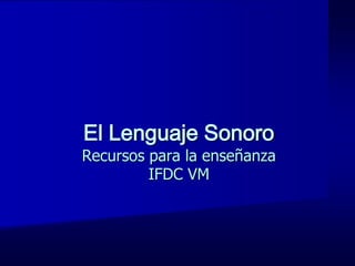 El Lenguaje Sonoro
Recursos para la enseñanza
         IFDC VM
 