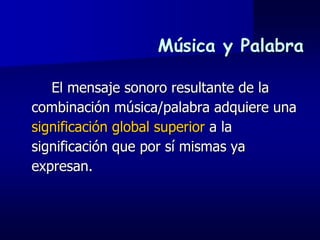 Música y Palabra

   El mensaje sonoro resultante de la
combinación música/palabra adquiere una
significación global superior a la
significación que por sí mismas ya
expresan.
 