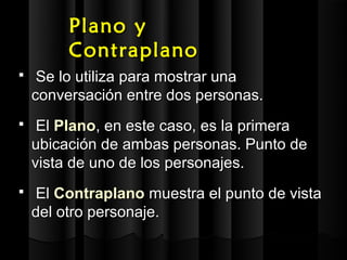 Plano y
         Contraplano
    Se lo utiliza para mostrar una
    conversación entre dos personas.
    El Plano, en este caso, es la primera
    ubicación de ambas personas. Punto de
    vista de uno de los personajes.
   El Contraplano muestra el punto de vista
    del otro personaje.
 