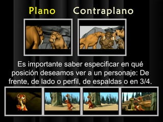 Plano          Contraplano




   Es importante saber especificar en qué
 posición deseamos ver a un personaje: De
frente, de lado o perfil, de espaldas o en 3/4.
 