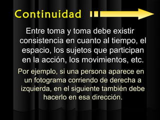 Continuidad
  Entre toma y toma debe existir
consistencia en cuanto al tiempo, el
 espacio, los sujetos que participan
 en la acción, los movimientos, etc.
Por ejemplo, si una persona aparece en
  un fotograma corriendo de derecha a
 izquierda, en el siguiente también debe
        hacerlo en esa dirección.
 