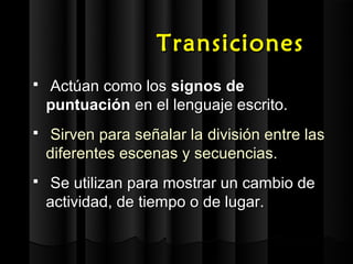 Transiciones
   Actúan como los signos de
    puntuación en el lenguaje escrito.
   Sirven para señalar la división entre las
    diferentes escenas y secuencias.
   Se utilizan para mostrar un cambio de
    actividad, de tiempo o de lugar.
 