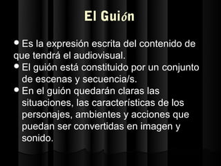 El Guión
 Es  la expresión escrita del contenido de
que tendrá el audiovisual.
 El guión está constituido por un conjunto
  de escenas y secuencia/s.
 En el guión quedarán claras las
  situaciones, las características de los
  personajes, ambientes y acciones que
  puedan ser convertidas en imagen y
  sonido.
 