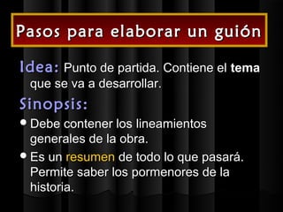 Pasos para elaborar un guión

Idea: Punto de partida. Contiene el tema
 que se va a desarrollar.
Sinopsis:
 Debe   contener los lineamientos
  generales de la obra.
 Es un resumen de todo lo que pasará.
  Permite saber los pormenores de la
  historia.
 