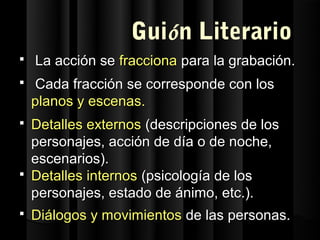 Guión Literario
   La acción se fracciona para la grabación.
   Cada fracción se corresponde con los
    planos y escenas.
 Detalles externos (descripciones de los
  personajes, acción de día o de noche,
  escenarios).
 Detalles internos (psicología de los
  personajes, estado de ánimo, etc.).
   Diálogos y movimientos de las personas.
 
