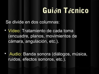 Guión Técnico
Se divide en dos columnas:
   Video: Tratamiento de cada toma
    (encuadre, planos, movimientos de
    cámara, angulación, etc.).

    Audio: Banda sonora (diálogos, música,
    ruidos, efectos sonoros, etc.).
 