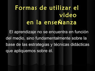 Formas de utilizar el
                  video
       en la ense ñ anza
 El aprendizaje no se encuentra en funci ón
del medio, sino fundamentalmente sobre la
base de las estrategias y técnicas didácticas
que apliquemos sobre él.
 