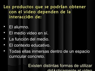 L os productos que se podr í an obtener
   con el video depende n de la
   interacci ó n de:

   El alumno.
   El medio video en sí.
   La función del medio.
   El contexto educativo.
   Todas ellas inmersas dentro de un espacio
    curricular concreto.

             Existen distintas formas de utilizar
 
