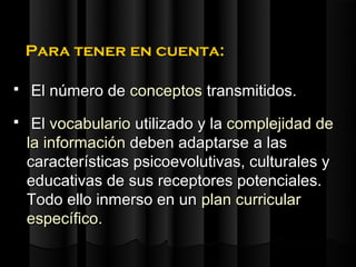 Para tener en cuenta:

   El número de conceptos transmitidos.
    El vocabulario utilizado y la complejidad de
    la información deben adaptarse a las
    características psicoevolutivas, culturales y
    educativas de sus receptores potenciales.
    Todo ello inmerso en un plan curricular
    específico.
 