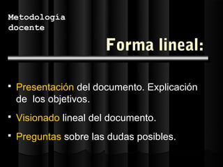 Metodología
docente

                       Forma lineal:

   Presentación del documento. Explicación
    de los objetivos.
   Visionado lineal del documento.
   Preguntas sobre las dudas posibles.
 