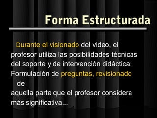 Forma Estructurada
 Durante el visionado del video, el
profesor utiliza las posibilidades técnicas
del soporte y de intervención didáctica:
Formulación de preguntas, revisionado
  de
aquella parte que el profesor considera
más significativa...
 