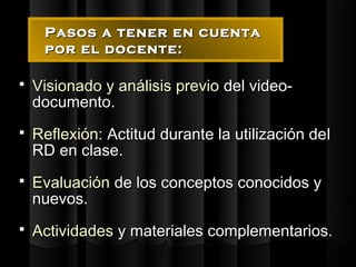 Pasos a tener en cuenta
     por el docente:

   Visionado y análisis previo del video-
    documento.
   Reflexión: Actitud durante la utilización del
    RD en clase.
   Evaluación de los conceptos conocidos y
    nuevos.
   Actividades y materiales complementarios.
 
