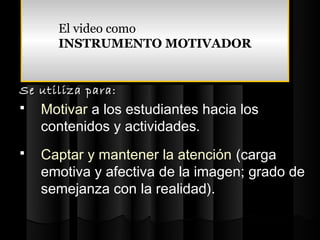 El video como
      El video como
      INSTRUMENTO MOTIVADOR
      INSTRUMENTO MOTIVADOR


Se utiliza para:
   Motivar a los estudiantes hacia los
    contenidos y actividades.
   Captar y mantener la atención (carga
    emotiva y afectiva de la imagen; grado de
    semejanza con la realidad).
 