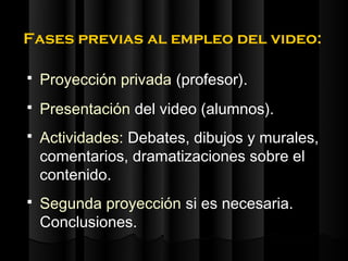 Fases previas al empleo del video:

   Proyección privada (profesor).
   Presentación del video (alumnos).
   Actividades: Debates, dibujos y murales,
    comentarios, dramatizaciones sobre el
    contenido.
   Segunda proyección si es necesaria.
    Conclusiones.
 