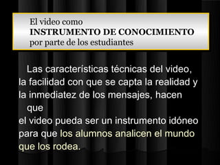 El video como
  El video como
  INSTRUMENTO DE CONOCIMIENTO
  INSTRUMENTO DE CONOCIMIENTO
  por parte de los estudiantes
  por parte de los estudiantes

  Las características técnicas del video,
la facilidad con que se capta la realidad y
la inmediatez de los mensajes, hacen
  que
el video pueda ser un instrumento idóneo
para que los alumnos analicen el mundo
que los rodea.
 
