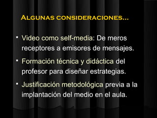 Algunas consideraciones…

   Video como self-media: De meros
    receptores a emisores de mensajes.
   Formación técnica y didáctica del
    profesor para diseñar estrategias.
   Justificación metodológica previa a la
    implantación del medio en el aula.
 