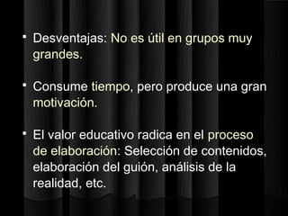   Desventajas: No es útil en grupos muy
    grandes.

   Consume tiempo, pero produce una gran
    motivación.

   El valor educativo radica en el proceso
    de elaboración: Selección de contenidos,
    elaboración del guión, análisis de la
    realidad, etc.
 