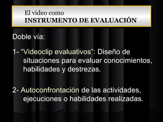 El video como
   El video como
   INSTRUMENTO DE EVALUACIÓN
   INSTRUMENTO DE EVALUACIÓN

Doble vía:

1- “Videoclip evaluativos”: Diseño de
    situaciones para evaluar conocimientos,
    habilidades y destrezas.

2- Autoconfrontación de las actividades,
   ejecuciones o habilidades realizadas.
 