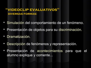 “videoclip evaluativos"
     diversas formas:

   Simulación del comportamiento de un fenómeno.
   Presentación de objetos para su discriminación.
   Dramatización.
   Descripción de fenómenos y representación.
   Presentación de acontecimientos para que el
    alumno explique y comente...
 