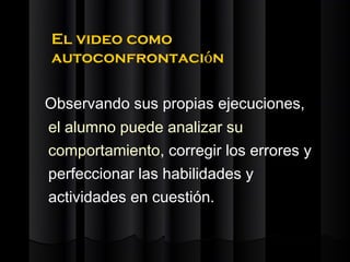 El video como
autoconfrontación

Observando sus propias ejecuciones,
el alumno puede analizar su
comportamiento, corregir los errores y
perfeccionar las habilidades y
actividades en cuestión.
 