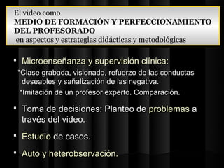 El video como
El video como
MEDIO DE FORMACIÓN Y PERFECCIONAMIENTO
MEDIO DE FORMACIÓN Y PERFECCIONAMIENTO
DEL PROFESORADO
DEL PROFESORADO
en aspectos y estrategias didácticas y metodológicas
 en aspectos y estrategias didácticas y metodológicas

    Microenseñanza y supervisión clínica:
    *Clase grabada, visionado, refuerzo de las conductas
      deseables y sañalización de las negativa.
     *Imitación de un profesor experto. Comparación.

    Toma de decisiones: Planteo de problemas a
     través del video.
    Estudio de casos.
    Auto y heterobservación.
 