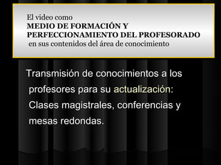 El video como
El video como
MEDIO DE FORMACIÓN Y
MEDIO DE FORMACIÓN Y
PERFECCIONAMIENTO DEL PROFESORADO
PERFECCIONAMIENTO DEL PROFESORADO
en sus contenidos del área de conocimiento
 en sus contenidos del área de conocimiento


Transmisión de conocimientos a los
profesores para su actualización:
Clases magistrales, conferencias y
mesas redondas.
 